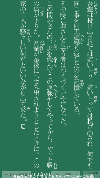 夏目漱石 の 吾輩は猫である(1) 11ページ目 吾輩は猫である(1)の11ページ目の一文 吾輩(わがはい)は投げ出されては這(は)い上(あが)り、這(は)い上っては投げ出され、何でも同じ事を四五遍(へん)繰(く)り返(かえ)したのを記憶(きおく)している。