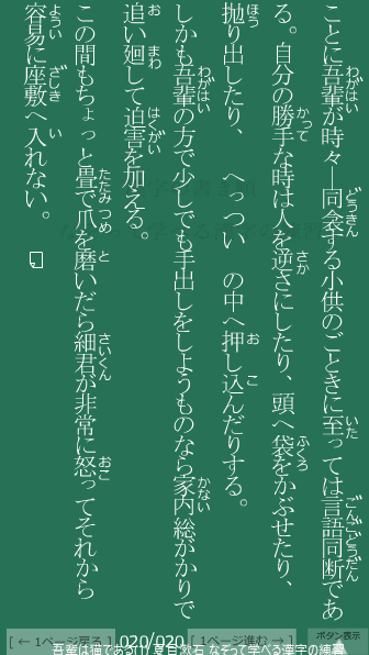 夏目漱石 の 吾輩は猫である(1) 20ページ目 吾輩は猫である(1)の20ページ目の一文 この間もちょっと畳(たたみ)で爪(つめ)を磨(と)いだら細君(さいくん)が非常に怒(おこ)ってそれから容易(ようい)に座敷(ざしき)へ入(い)れない。