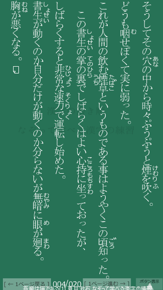 夏目漱石 の 吾輩は猫である(1) 4ページ目 吾輩は猫である(1)の4ページ目の一文 この書生(しょせい)の掌(てのひら)の裏(うら)でしばらくはよい心持に坐(すわ)っておったが、しばらくすると非常な速力で運転し始めた。書生が動くのか自分だけが動くのか分(わか)らないが無暗(むやみ)に眼(め)が廻(まわ)る。胸(むね)が悪くなる。