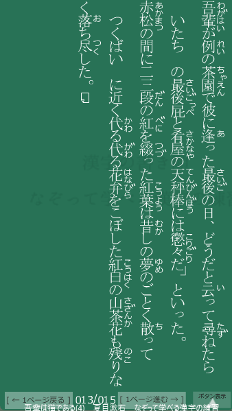 夏目漱石 の 吾輩は猫である(4) 13ページ目 吾輩は猫である(4)の13ページ目の一文 赤松の間に二三段の紅を綴った紅葉は昔しの夢のごとく散ってつくばいに近く代る代る花弁をこぼした紅白の山茶花も残りなく落ち尽した。